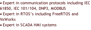 	Expert in communication protocols	including IEC 61850, IEC 101/104, DNP3, MODBUS 	Expert in RTOS’s including FreeRTOS and VxWorks 	Expert in SCADA HMI systems